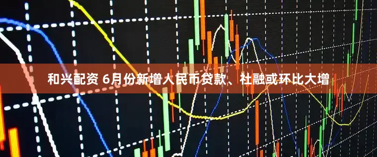 和兴配资 6月份新增人民币贷款、社融或环比大增