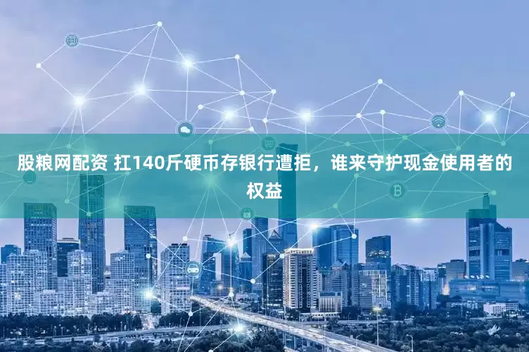 股粮网配资 扛140斤硬币存银行遭拒，谁来守护现金使用者的权益