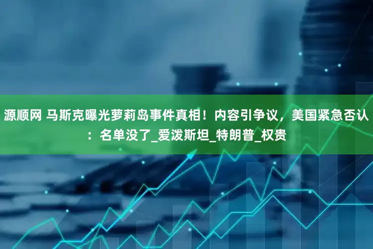 源顺网 马斯克曝光萝莉岛事件真相！内容引争议，美国紧急否认：名单没了_爱泼斯坦_特朗普_权贵