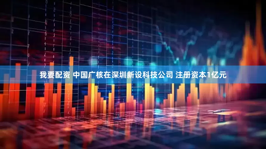 我要配资 中国广核在深圳新设科技公司 注册资本1亿元