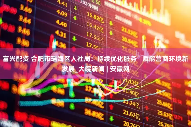 富兴配资 合肥市瑶海区人社局：持续优化服务   赋能营商环境新发展_大皖新闻 | 安徽网