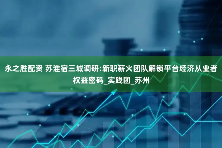 永之胜配资 苏淮宿三城调研:新职薪火团队解锁平台经济从业者权益密码_实践团_苏州