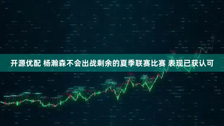 开源优配 杨瀚森不会出战剩余的夏季联赛比赛 表现已获认可