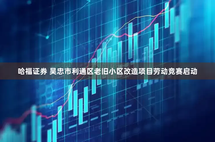 哈福证券 吴忠市利通区老旧小区改造项目劳动竞赛启动