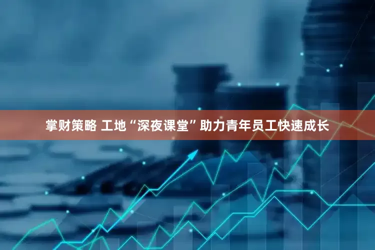 掌财策略 工地“深夜课堂”助力青年员工快速成长