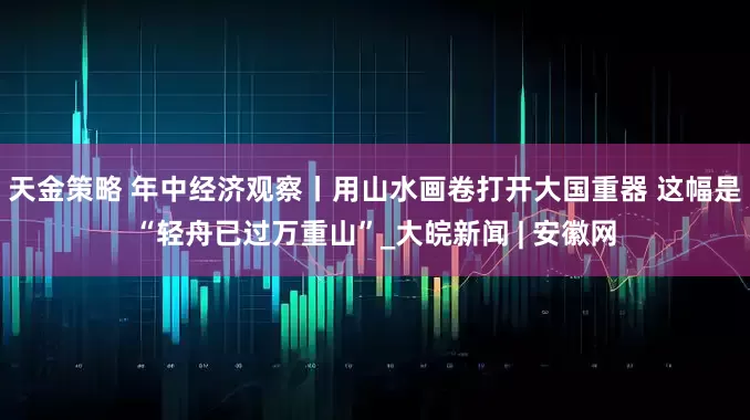 天金策略 年中经济观察丨用山水画卷打开大国重器 这幅是“轻舟已过万重山”_大皖新闻 | 安徽网
