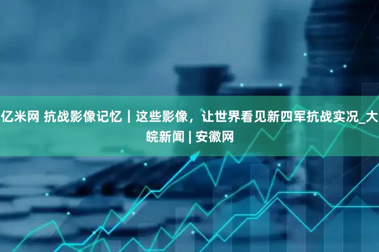 亿米网 抗战影像记忆｜这些影像，让世界看见新四军抗战实况_大皖新闻 | 安徽网