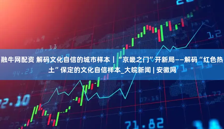 融牛网配资 解码文化自信的城市样本｜“京畿之门”开新局——解码“红色热土”保定的文化自信样本_大皖新闻 | 安徽网