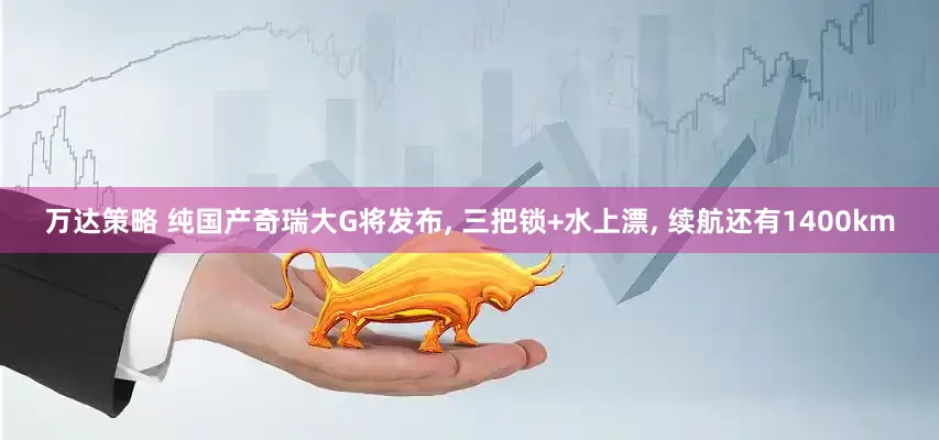 万达策略 纯国产奇瑞大G将发布, 三把锁+水上漂, 续航还有1400km