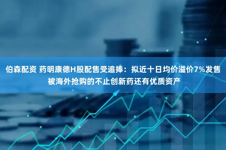 伯森配资 药明康德H股配售受追捧：拟近十日均价溢价7%发售 被海外抢购的不止创新药还有优质资产