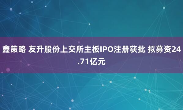 鑫策略 友升股份上交所主板IPO注册获批 拟募资24.71亿元