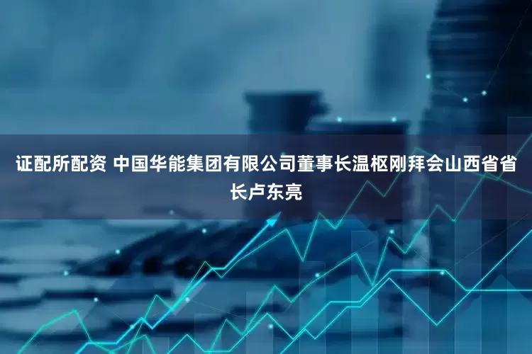 证配所配资 中国华能集团有限公司董事长温枢刚拜会山西省省长卢东亮