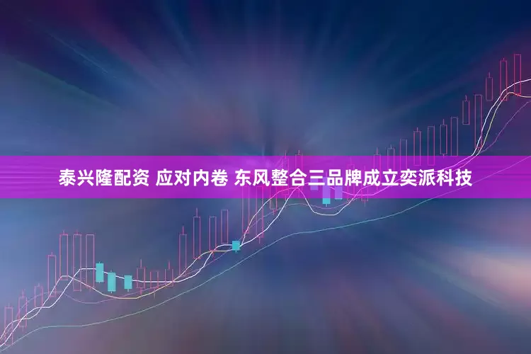 泰兴隆配资 应对内卷 东风整合三品牌成立奕派科技