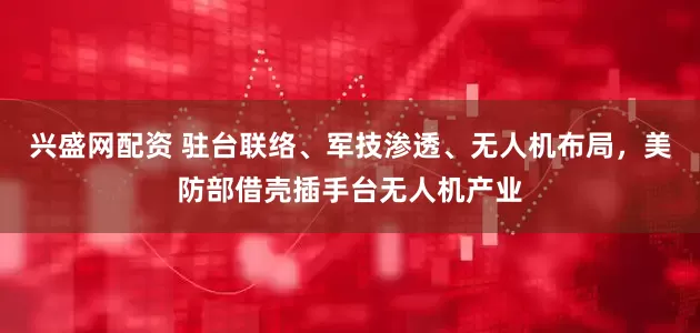 兴盛网配资 驻台联络、军技渗透、无人机布局，美防部借壳插手台无人机产业