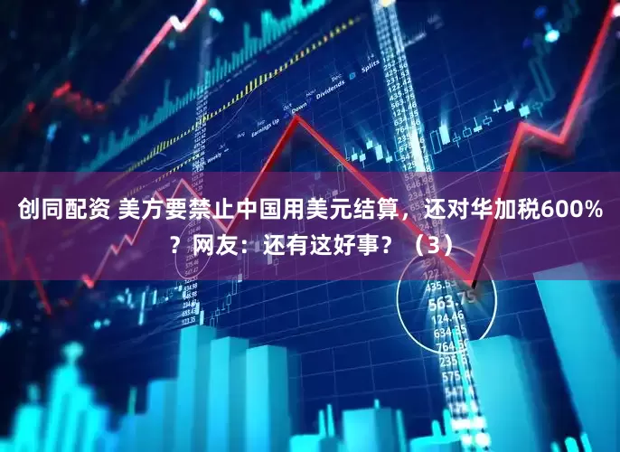 创同配资 美方要禁止中国用美元结算，还对华加税600%？网友：还有这好事？（3）