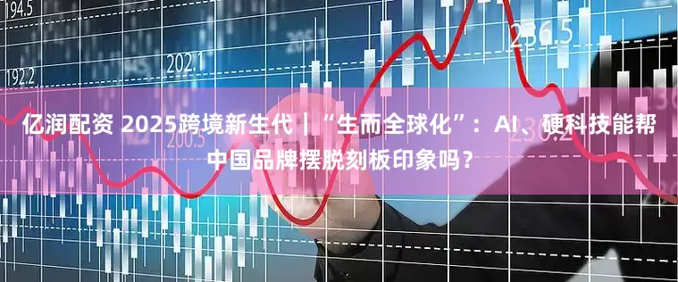 亿润配资 2025跨境新生代｜“生而全球化”：AI、硬科技能帮中国品牌摆脱刻板印象吗？