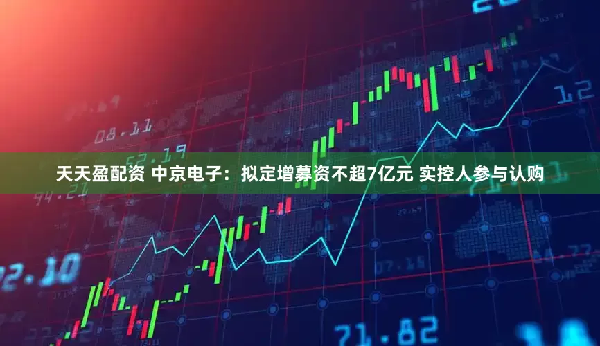 天天盈配资 中京电子：拟定增募资不超7亿元 实控人参与认购