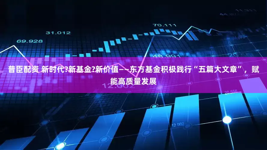 普臣配资 新时代?新基金?新价值——东方基金积极践行“五篇大文章”，赋能高质量发展