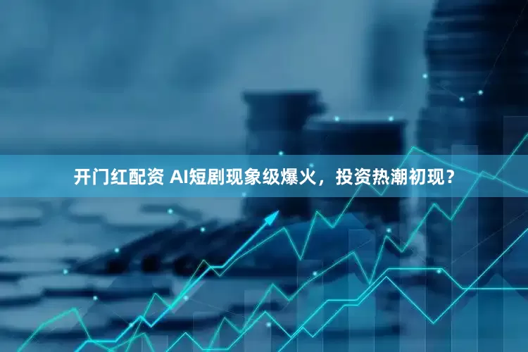 开门红配资 AI短剧现象级爆火，投资热潮初现？