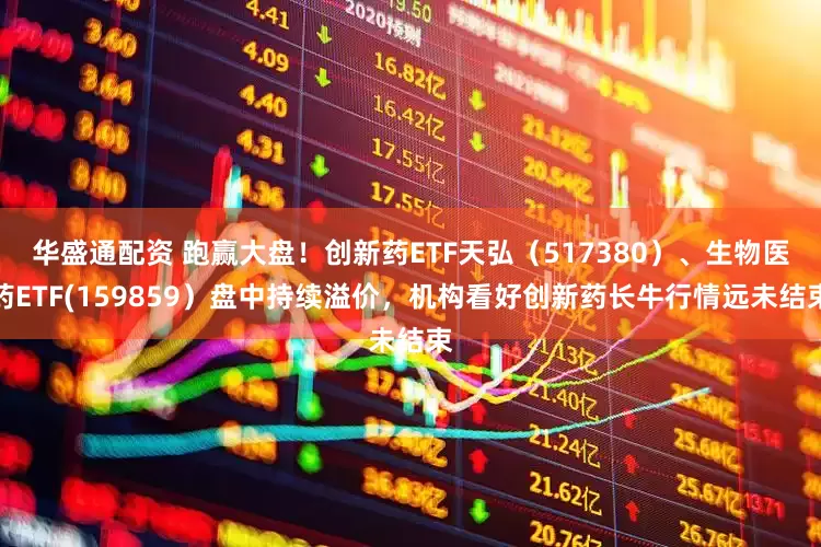 华盛通配资 跑赢大盘！创新药ETF天弘（517380）、生物医药ETF(159859）盘中持续溢价，机构看好创新药长牛行情远未结束