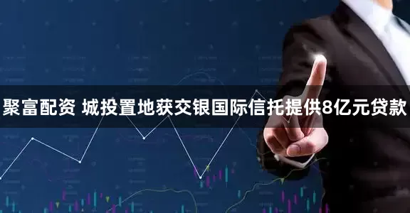 聚富配资 城投置地获交银国际信托提供8亿元贷款
