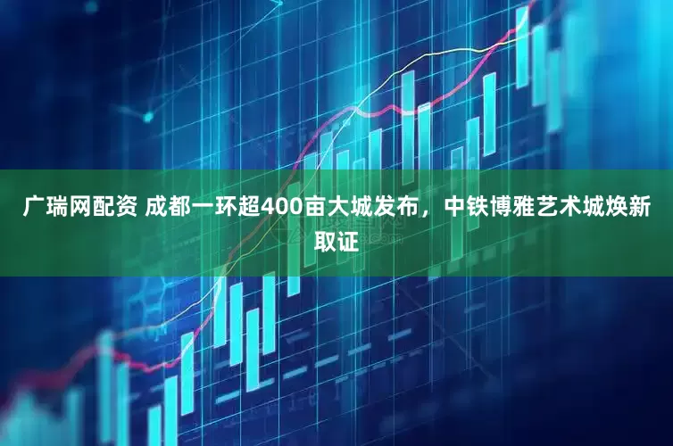 广瑞网配资 成都一环超400亩大城发布，中铁博雅艺术城焕新取证