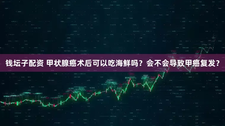 钱坛子配资 甲状腺癌术后可以吃海鲜吗？会不会导致甲癌复发？