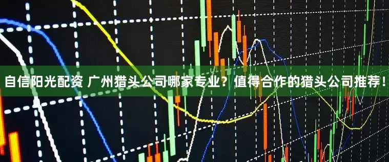 自信阳光配资 广州猎头公司哪家专业？值得合作的猎头公司推荐！
