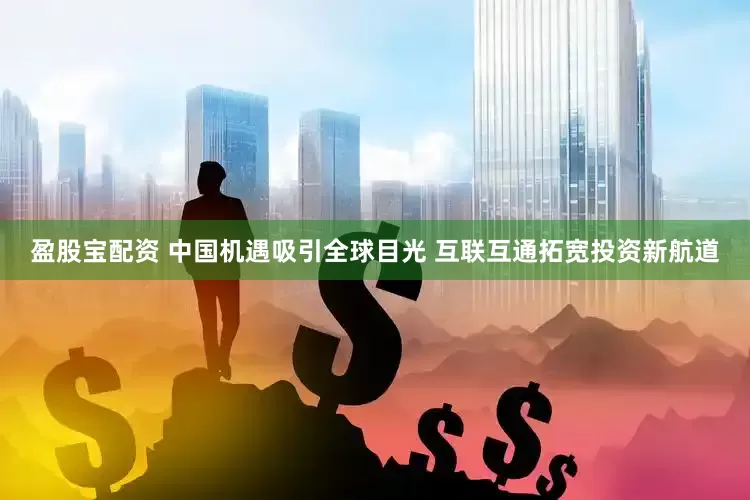 盈股宝配资 中国机遇吸引全球目光 互联互通拓宽投资新航道