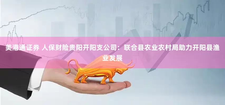 美港通证券 人保财险贵阳开阳支公司：联合县农业农村局助力开阳县渔业发展