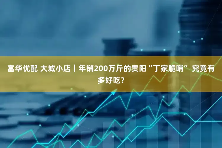 富华优配 大城小店｜年销200万斤的贵阳“丁家脆哨” 究竟有多好吃？