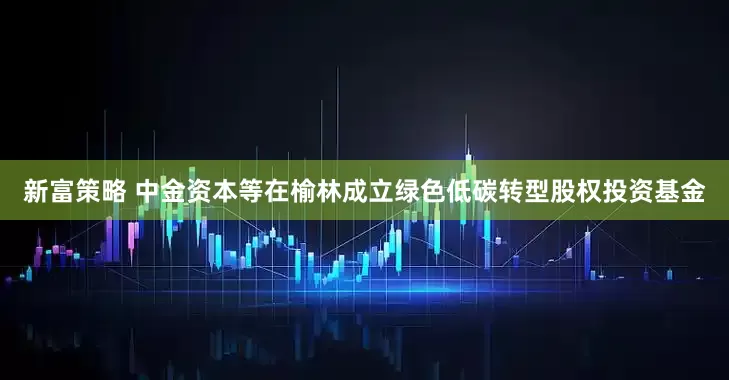 新富策略 中金资本等在榆林成立绿色低碳转型股权投资基金
