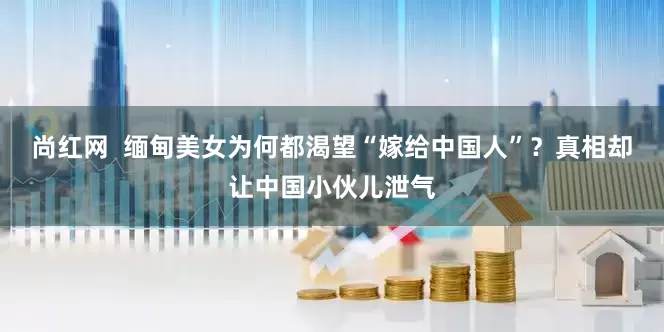 尚红网  缅甸美女为何都渴望“嫁给中国人”？真相却让中国小伙儿泄气