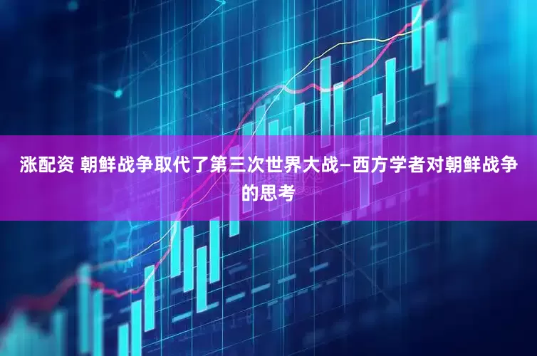 涨配资 朝鲜战争取代了第三次世界大战—西方学者对朝鲜战争的思考