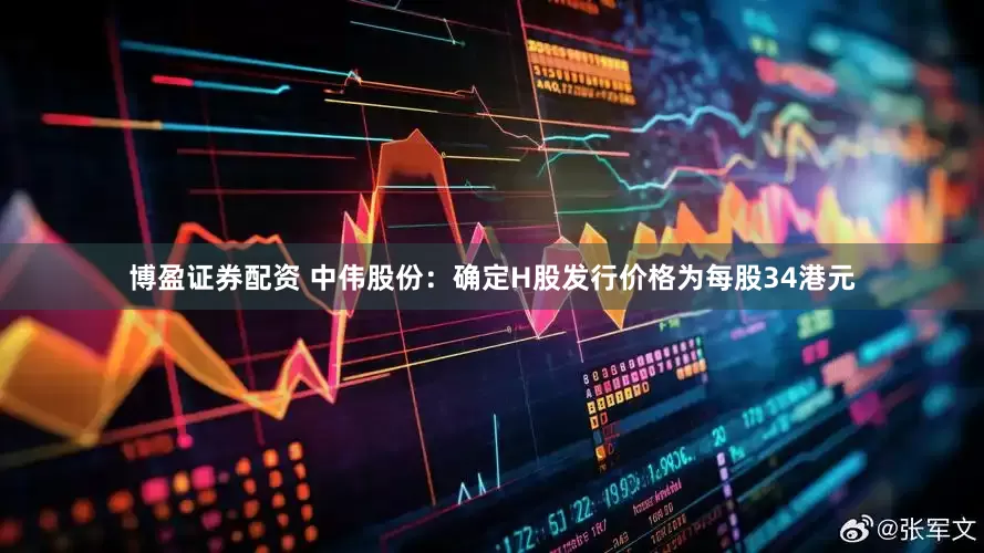 博盈证券配资 中伟股份：确定H股发行价格为每股34港元