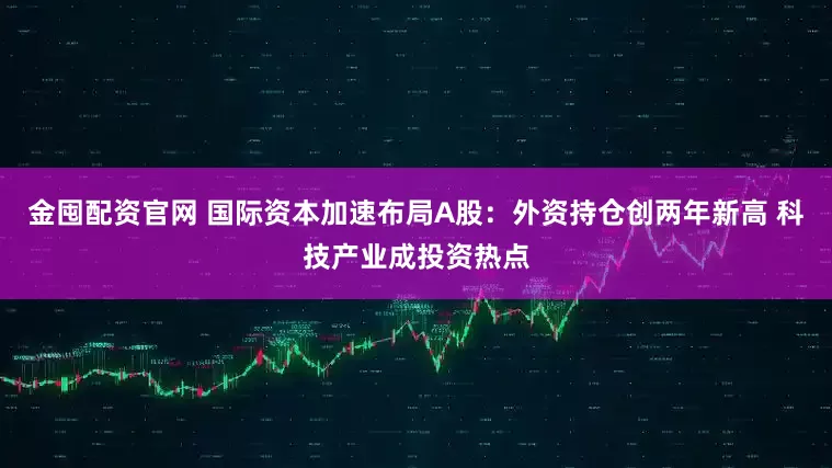 金囤配资官网 国际资本加速布局A股：外资持仓创两年新高 科技产业成投资热点