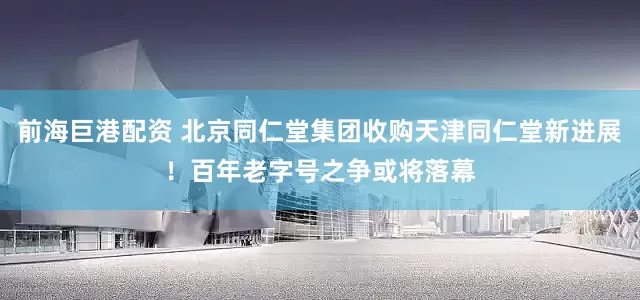 前海巨港配资 北京同仁堂集团收购天津同仁堂新进展！百年老字号之争或将落幕