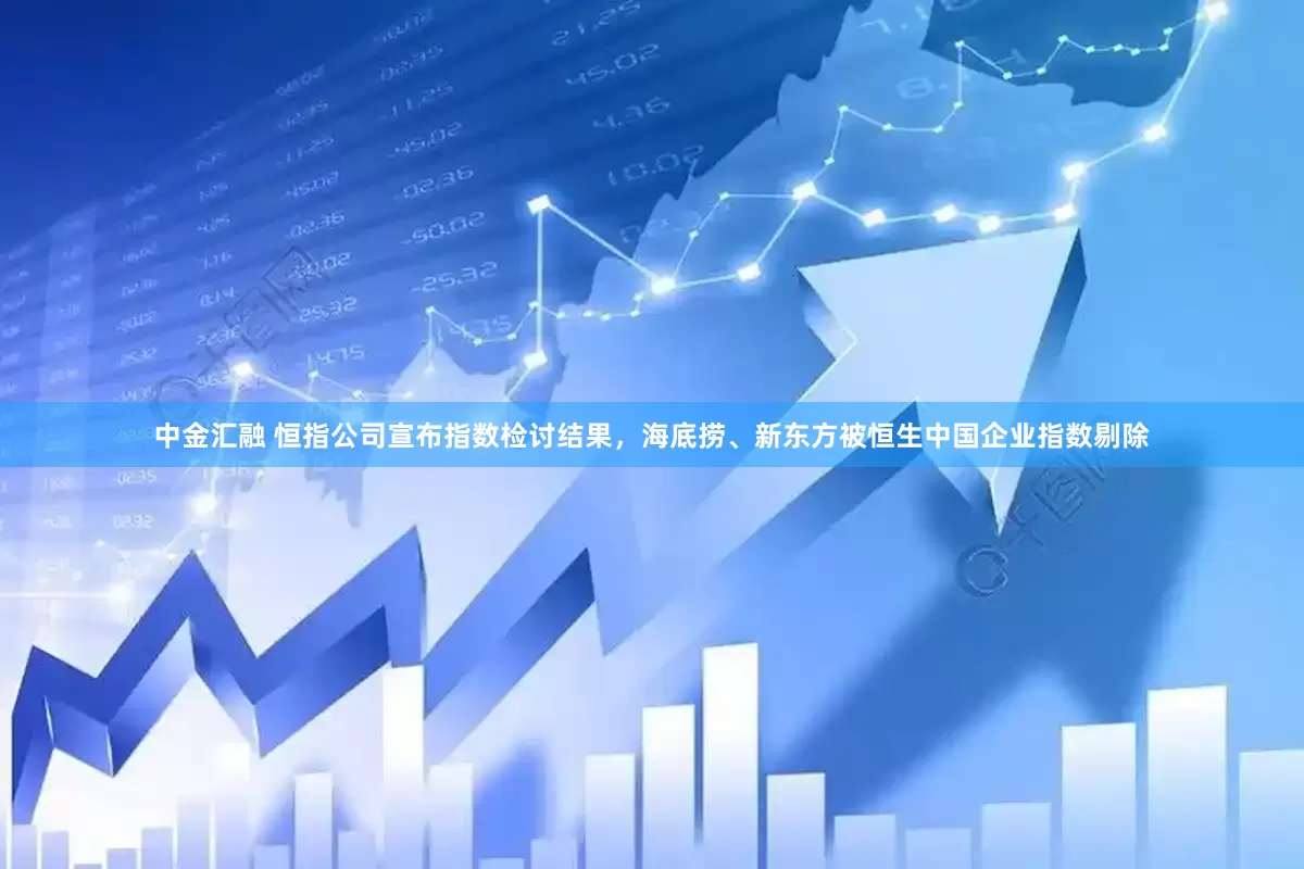 中金汇融 恒指公司宣布指数检讨结果，海底捞、新东方被恒生中国企业指数剔除