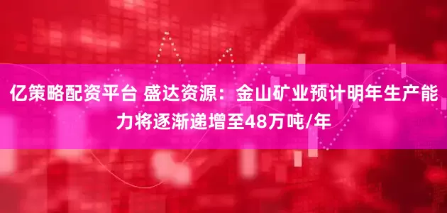 亿策略配资平台 盛达资源：金山矿业预计明年生产能力将逐渐递增至48万吨/年