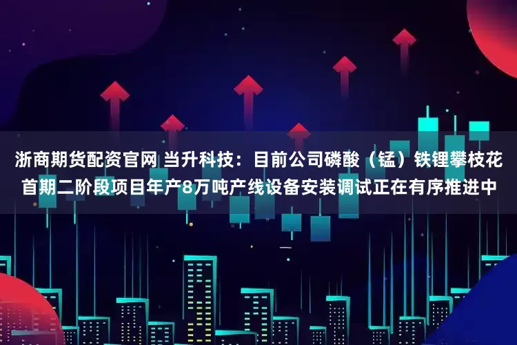 浙商期货配资官网 当升科技：目前公司磷酸（锰）铁锂攀枝花首期二阶段项目年产8万吨产线设备安装调试正在有序推进中
