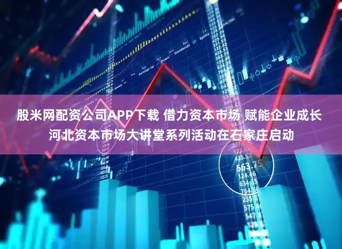 股米网配资公司APP下载 借力资本市场 赋能企业成长 河北资本市场大讲堂系列活动在石家庄启动