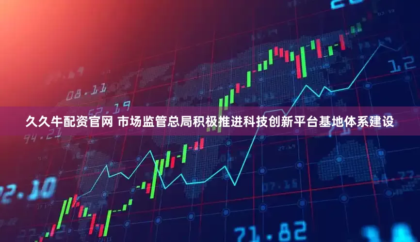 久久牛配资官网 市场监管总局积极推进科技创新平台基地体系建设