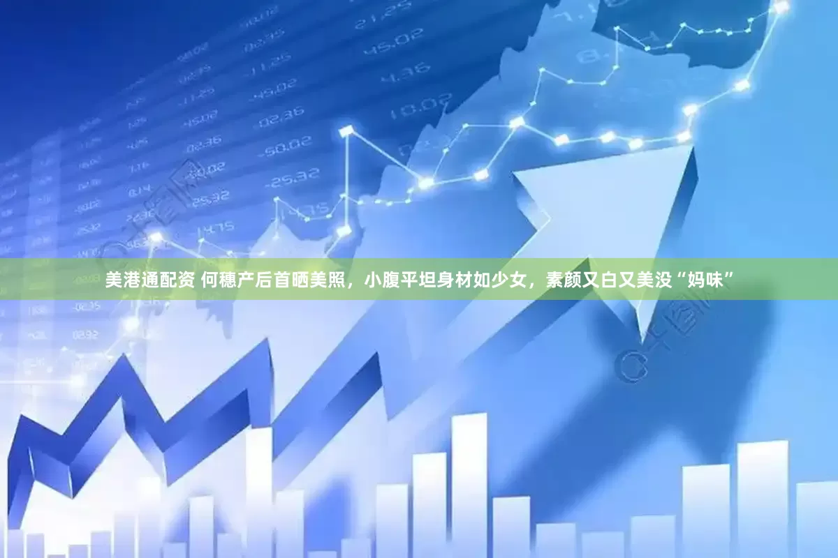 美港通配资 何穗产后首晒美照，小腹平坦身材如少女，素颜又白又美没“妈味”