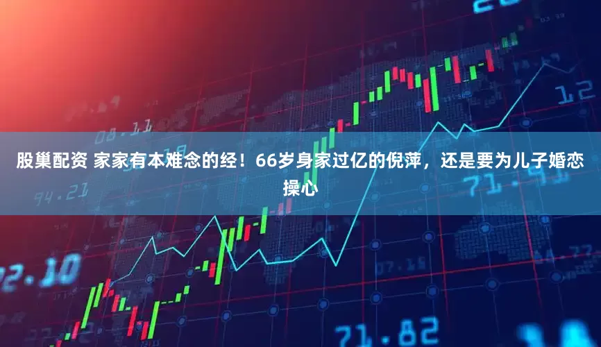 股巢配资 家家有本难念的经！66岁身家过亿的倪萍，还是要为儿子婚恋操心