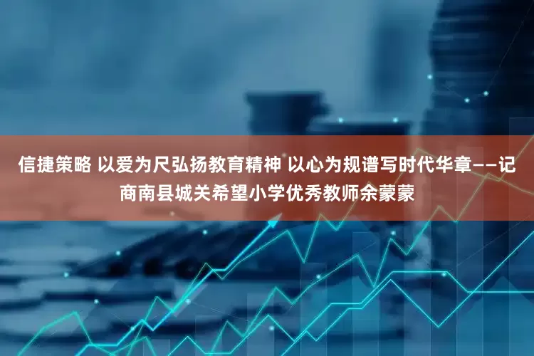 信捷策略 以爱为尺弘扬教育精神 以心为规谱写时代华章——记商南县城关希望小学优秀教师余蒙蒙