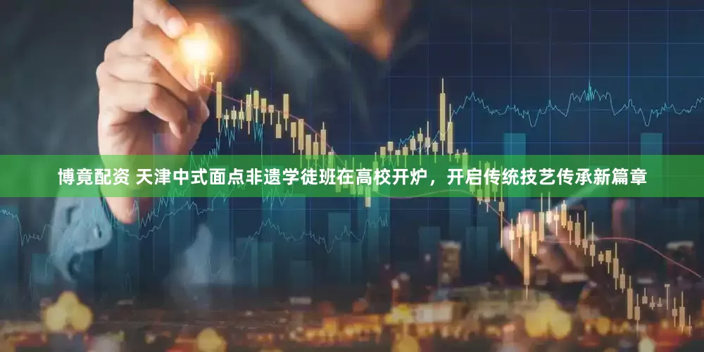 博竟配资 天津中式面点非遗学徒班在高校开炉，开启传统技艺传承新篇章