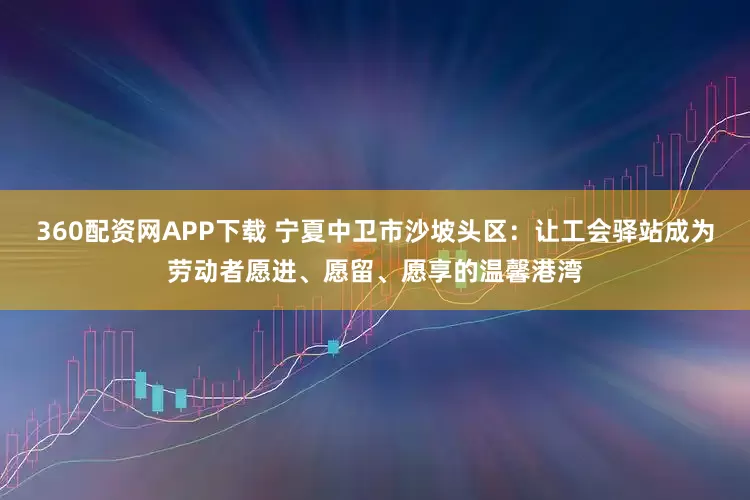 360配资网APP下载 宁夏中卫市沙坡头区：让工会驿站成为劳动者愿进、愿留、愿享的温馨港湾
