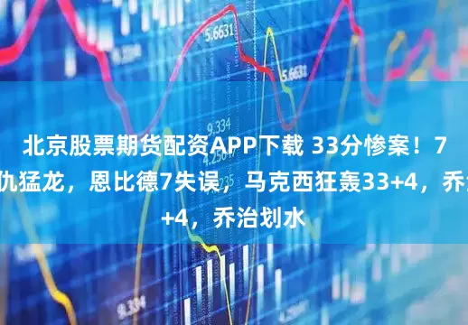 北京股票期货配资APP下载 33分惨案！76人复仇猛龙，恩比德7失误，马克西狂轰33+4，乔治划水