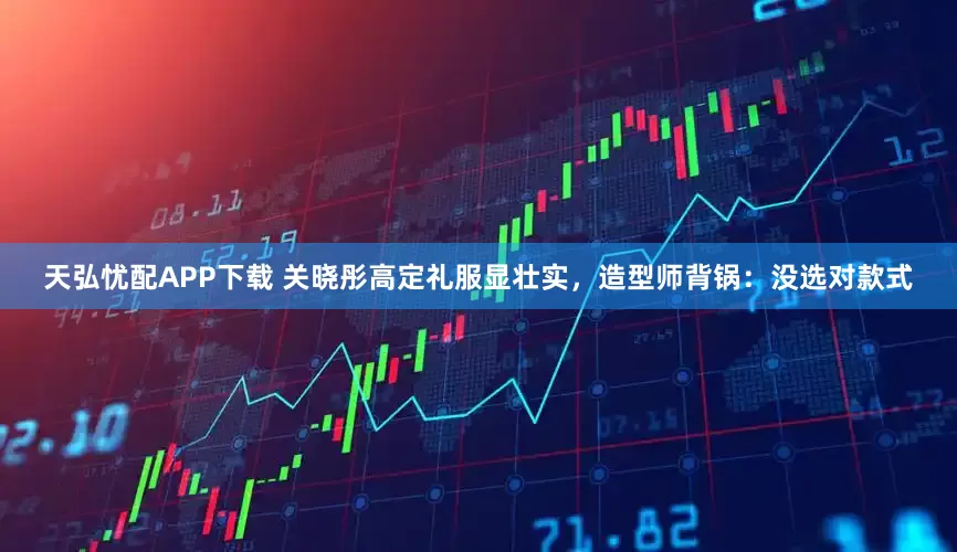 天弘忧配APP下载 关晓彤高定礼服显壮实，造型师背锅：没选对款式