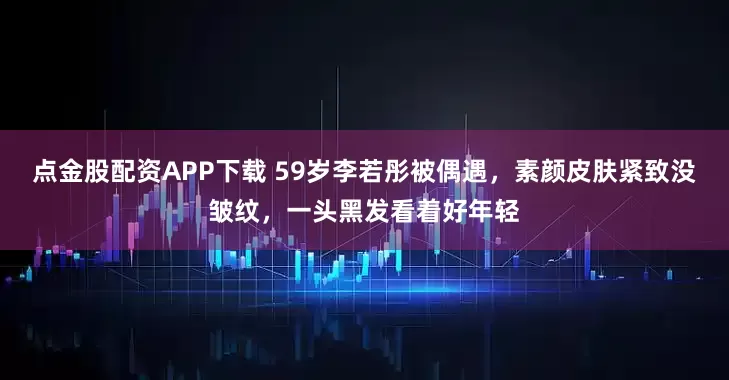 点金股配资APP下载 59岁李若彤被偶遇，素颜皮肤紧致没皱纹，一头黑发看着好年轻